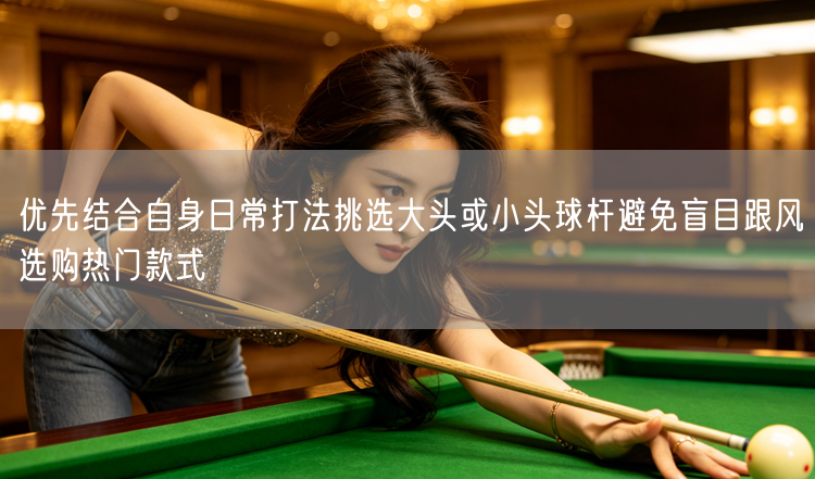 优先结合自身日常打法挑选大头或小头球杆避免盲目跟风选购热门款式